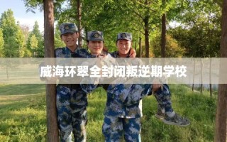 威海环翠全封闭叛逆期学校
