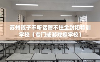 苏州孩子不听话管不住全封闭特训学校（专门戒游戏瘾学校）