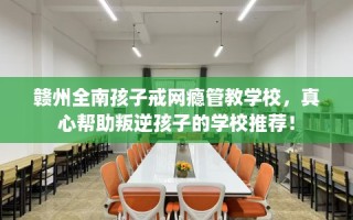 赣州全南孩子戒网瘾管教学校，真心帮助叛逆孩子的学校推荐！