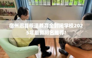 宿州泗县叛逆教育全封闭学校2025年最新排名推荐!