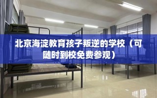 北京海淀教育孩子叛逆的学校（可随时到校免费参观）