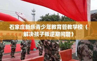 石家庄新乐青少年教育管教学校（解决孩子叛逆期问题）