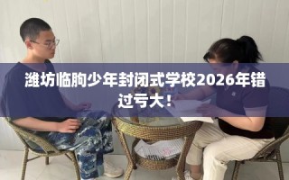 潍坊临朐少年封闭式学校2026年错过亏大！