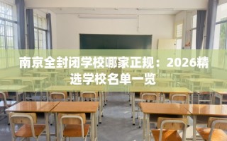 南京全封闭学校哪家正规：2026精选学校名单一览