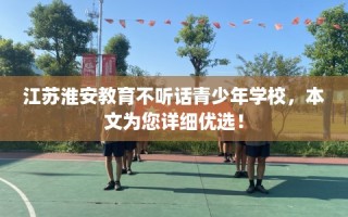 江苏淮安教育不听话青少年学校，本文为您详细优选！