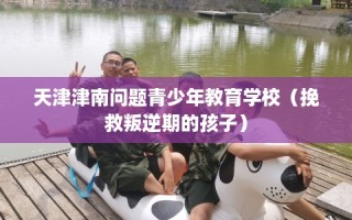天津津南问题青少年教育学校（挽救叛逆期的孩子）