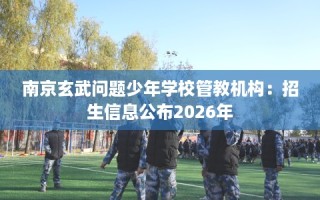 南京玄武问题少年学校管教机构：招生信息公布2026年