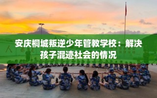 安庆桐城叛逆少年管教学校：解决孩子混迹社会的情况