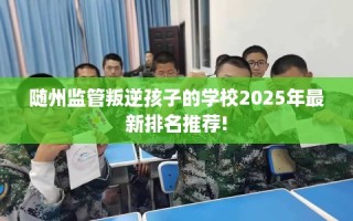 随州监管叛逆孩子的学校2025年最新排名推荐!