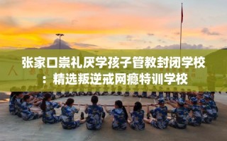 张家口崇礼厌学孩子管教封闭学校：精选叛逆戒网瘾特训学校