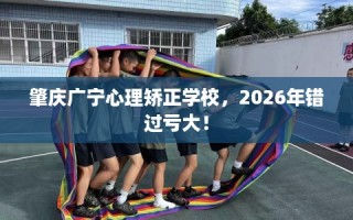 肇庆广宁心理矫正学校，2026年错过亏大！