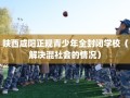 陕西咸阳正规青少年全封闭学校（解决混社会的情况）