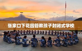 张家口下花园管教孩子封闭式学校