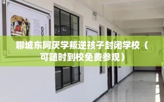 聊城东阿厌学叛逆孩子封闭学校（可随时到校免费参观）