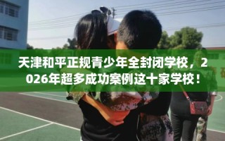 天津和平正规青少年全封闭学校，2026年超多成功案例这十家学校！