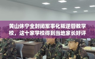 黄山休宁全封闭军事化叛逆管教学校，这十家学校得到当地家长好评！