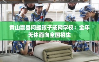 黄山歙县问题孩子戒网学校：全年无休面向全国招生