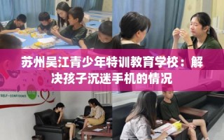 苏州吴江青少年特训教育学校：解决孩子沉迷手机的情况