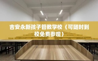 吉安永新孩子管教学校（可随时到校免费参观）