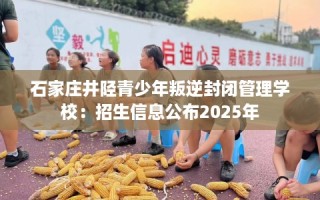 石家庄井陉青少年叛逆封闭管理学校：招生信息公布2025年