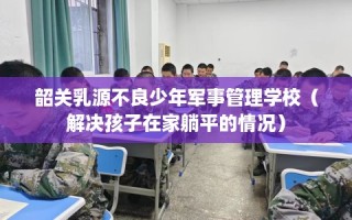 韶关乳源不良少年军事管理学校（解决孩子在家躺平的情况）