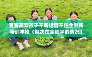 宜春高安孩子不听话管不住全封闭特训学校（解决在家躺平的情况）