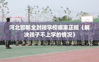 河北邯郸全封闭学校哪家正规（解决孩子不上学的情况）