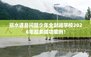 丽水遂昌问题少年全封闭学校2026年超多成功案例！