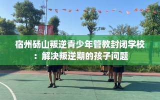 宿州砀山叛逆青少年管教封闭学校：解决叛逆期的孩子问题