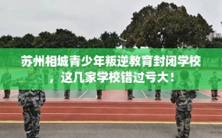 苏州相城青少年叛逆教育封闭学校，这几家学校错过亏大！