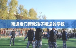 南通专门管教孩子叛逆的学校