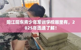 阳江阳东青少年军训学校哪里有，2025年迅速了解！