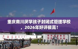 重庆南川厌学孩子封闭式管理学校，2026年好评极高！