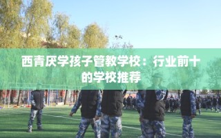 西青厌学孩子管教学校：行业前十的学校推荐