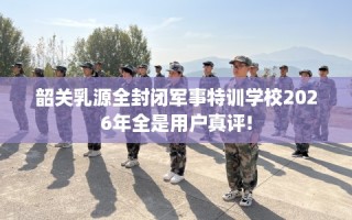 韶关乳源全封闭军事特训学校2026年全是用户真评!