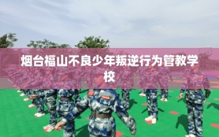 烟台福山不良少年叛逆行为管教学校