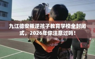 九江德安叛逆孩子教育学校全封闭式，2026年你注意过吗！