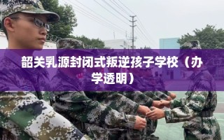 韶关乳源封闭式叛逆孩子学校（办学透明）
