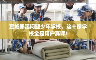 宣城郎溪问题少年学校，这十家学校全是用户真评!