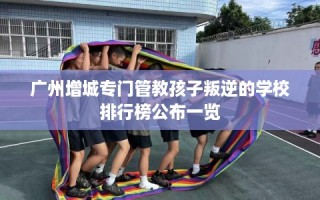 广州增城专门管教孩子叛逆的学校排行榜公布一览