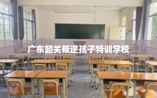 广东韶关叛逆孩子特训学校