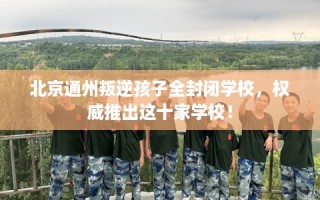 北京通州叛逆孩子全封闭学校，权威推出这十家学校！