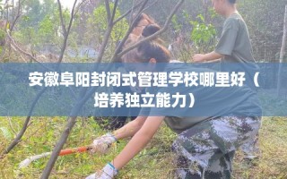 安徽阜阳封闭式管理学校哪里好（培养独立能力）