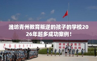 潍坊青州教育叛逆的孩子的学校2026年超多成功案例！