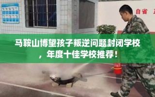 马鞍山博望孩子叛逆问题封闭学校，年度十佳学校推荐！