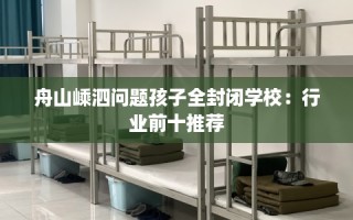 舟山嵊泗问题孩子全封闭学校：行业前十推荐