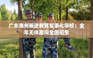 广东惠州叛逆教育军事化学校：全年无休面向全国招生