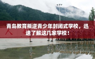 青岛教育叛逆青少年封闭式学校，迅速了解这几家学校！