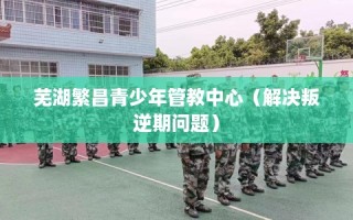 芜湖繁昌青少年管教中心（解决叛逆期问题）