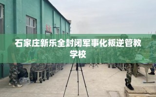 石家庄新乐全封闭军事化叛逆管教学校